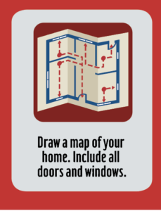 Draw a map of your home. Include all doors and windows.